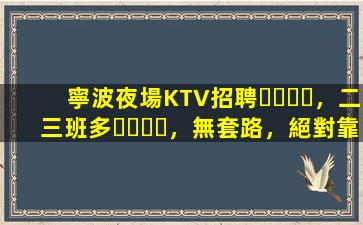 寧波夜場KTV招聘，二三班多，無套路，絕對靠譜多賺